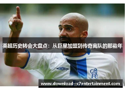 英超历史转会大盘点：从巨星加盟到传奇离队的那些年