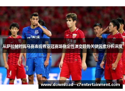 从萨拉赫对阵马赛表现看亚冠赛场稳定性演变趋势关键因素分析深度