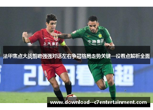 法甲焦点大战前瞻强强对话左右争冠格局走势关键一役看点解析全面