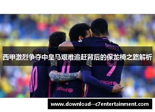 西甲激烈争夺中皇马艰难追赶背后的保龙椅之路解析