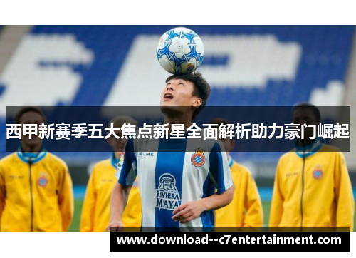 西甲新赛季五大焦点新星全面解析助力豪门崛起