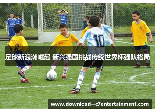 足球新浪潮崛起 新兴强国挑战传统世界杯强队格局