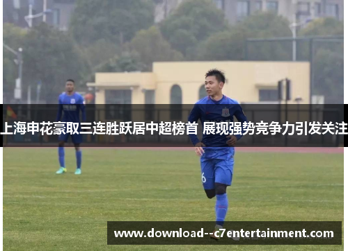 上海申花豪取三连胜跃居中超榜首 展现强势竞争力引发关注