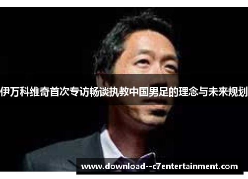 伊万科维奇首次专访畅谈执教中国男足的理念与未来规划