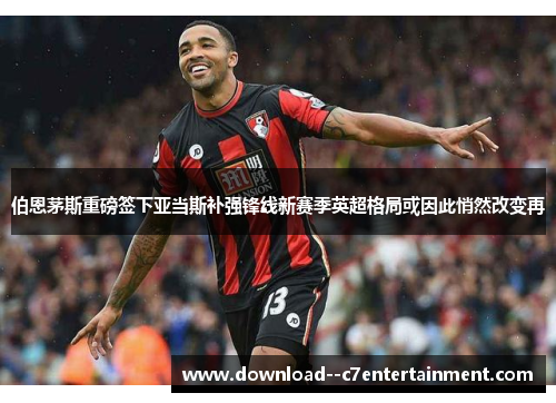 伯恩茅斯重磅签下亚当斯补强锋线新赛季英超格局或因此悄然改变再