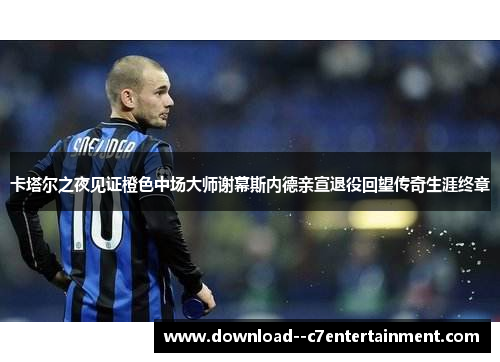 卡塔尔之夜见证橙色中场大师谢幕斯内德亲宣退役回望传奇生涯终章