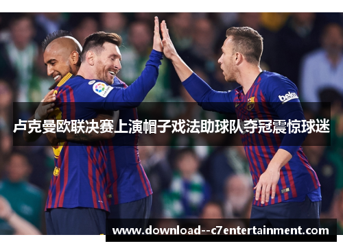 卢克曼欧联决赛上演帽子戏法助球队夺冠震惊球迷