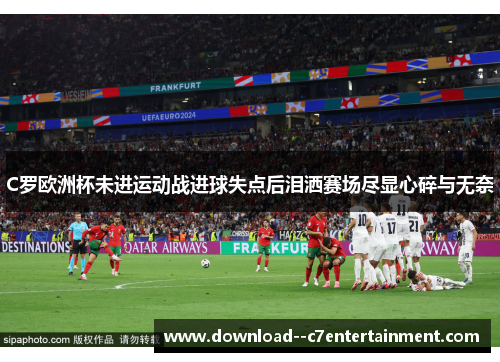 C罗欧洲杯未进运动战进球失点后泪洒赛场尽显心碎与无奈