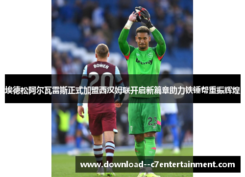 埃德松阿尔瓦雷斯正式加盟西汉姆联开启新篇章助力铁锤帮重振辉煌