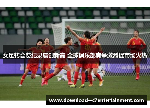 女足转会费纪录屡创新高 全球俱乐部竞争激烈促市场火热
