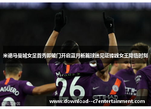 米德马曼城女足首秀即破门开启蓝月新篇球迷见证锋线女王降临时刻