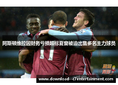 阿斯顿维拉因财务亏损超标夏窗被迫出售多名主力球员